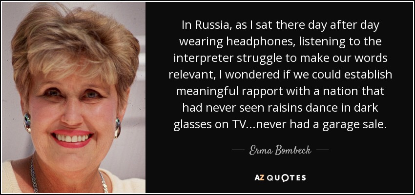 In Russia, as I sat there day after day wearing headphones, listening to the interpreter struggle to make our words relevant, I wondered if we could establish meaningful rapport with a nation that had never seen raisins dance in dark glasses on TV...never had a garage sale. - Erma Bombeck