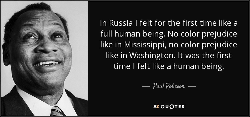 In Russia I felt for the first time like a full human being. No color prejudice like in Mississippi, no color prejudice like in Washington. It was the first time I felt like a human being. - Paul Robeson