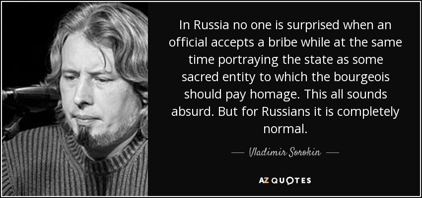 In Russia no one is surprised when an official accepts a bribe while at the same time portraying the state as some sacred entity to which the bourgeois should pay homage. This all sounds absurd. But for Russians it is completely normal. - Vladimir Sorokin