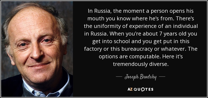 In Russia, the moment a person opens his mouth you know where he's from. There's the uniformity of experience of an individual in Russia. When you're about 7 years old you get into school and you get put in this factory or this bureaucracy or whatever. The options are computable. Here it's tremendously diverse. - Joseph Brodsky