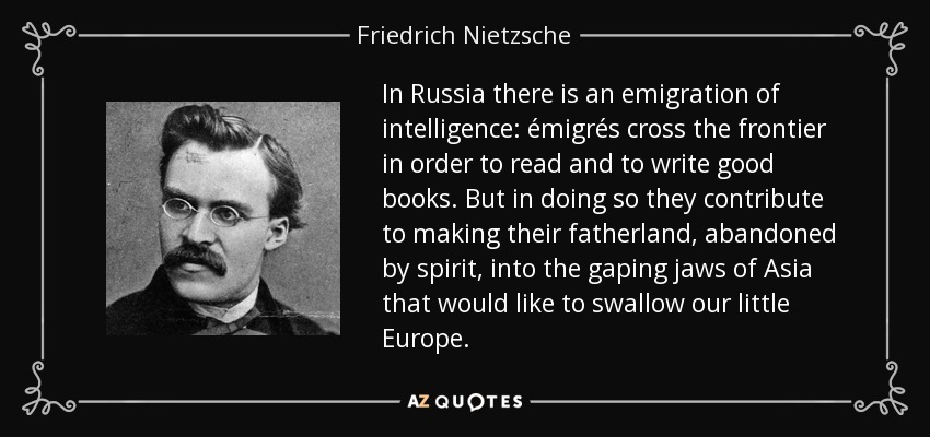 In Russia there is an emigration of intelligence: émigrés cross the frontier in order to read and to write good books. But in doing so they contribute to making their fatherland, abandoned by spirit, into the gaping jaws of Asia that would like to swallow our little Europe. - Friedrich Nietzsche