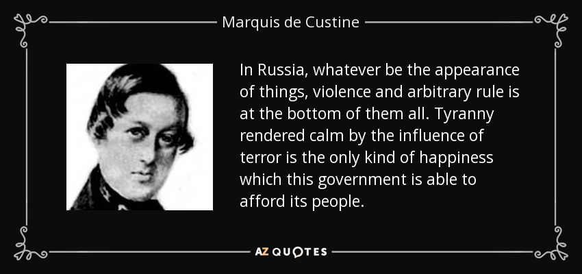 In Russia, whatever be the appearance of things, violence and arbitrary rule is at the bottom of them all. Tyranny rendered calm by the influence of terror is the only kind of happiness which this government is able to afford its people. - Marquis de Custine