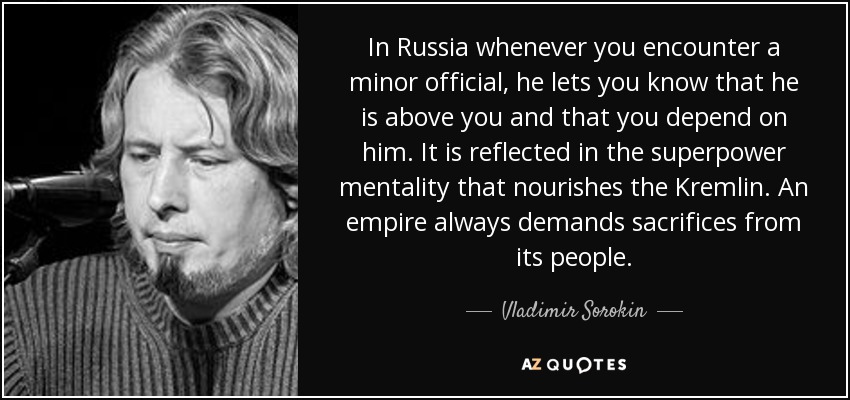 In Russia whenever you encounter a minor official, he lets you know that he is above you and that you depend on him. It is reflected in the superpower mentality that nourishes the Kremlin. An empire always demands sacrifices from its people. - Vladimir Sorokin