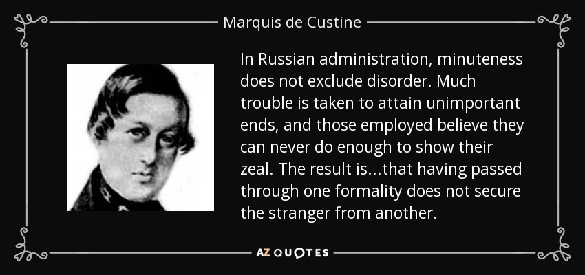 In Russian administration, minuteness does not exclude disorder. Much trouble is taken to attain unimportant ends, and those employed believe they can never do enough to show their zeal. The result is...that having passed through one formality does not secure the stranger from another. - Marquis de Custine