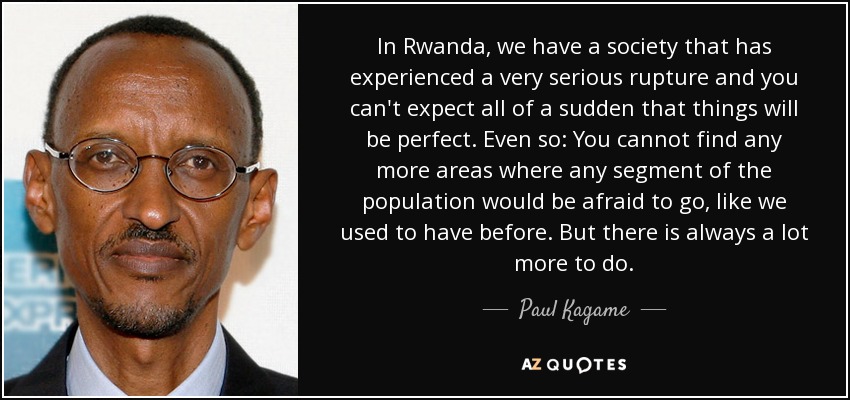 In Rwanda, we have a society that has experienced a very serious rupture and you can't expect all of a sudden that things will be perfect. Even so: You cannot find any more areas where any segment of the population would be afraid to go, like we used to have before. But there is always a lot more to do. - Paul Kagame
