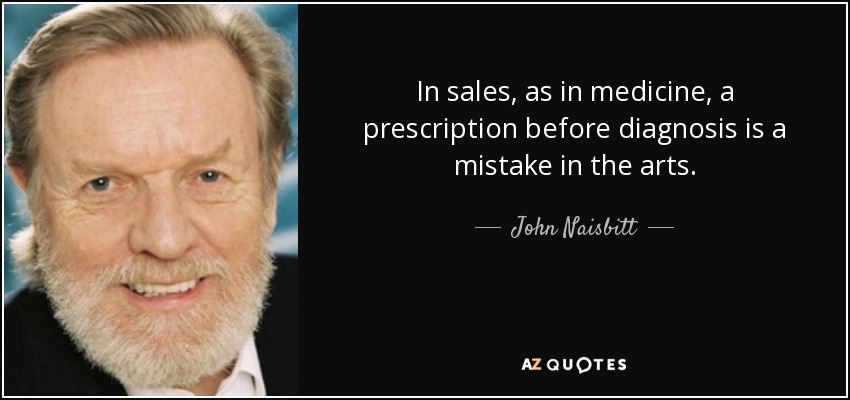 In sales, as in medicine, a prescription before diagnosis is a mistake in the arts. - John Naisbitt