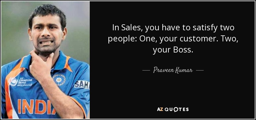 In Sales, you have to satisfy two people: One, your customer. Two, your Boss. - Praveen Kumar