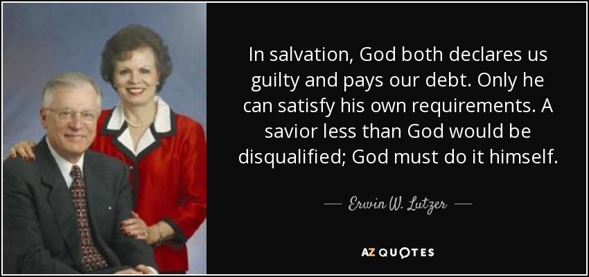 In salvation, God both declares us guilty and pays our debt. Only he can satisfy his own requirements. A savior less than God would be disqualified; God must do it himself. - Erwin W. Lutzer