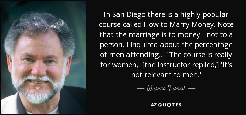 In San Diego there is a highly popular course called How to Marry Money. Note that the marriage is to money - not to a person. I inquired about the percentage of men attending... 'The course is really for women,' [the instructor replied,] 'it's not relevant to men.' - Warren Farrell