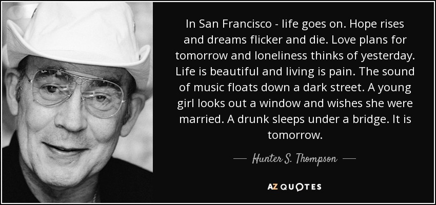 In San Francisco - life goes on. Hope rises and dreams flicker and die. Love plans for tomorrow and loneliness thinks of yesterday. Life is beautiful and living is pain. The sound of music floats down a dark street. A young girl looks out a window and wishes she were married. A drunk sleeps under a bridge. It is tomorrow. - Hunter S. Thompson