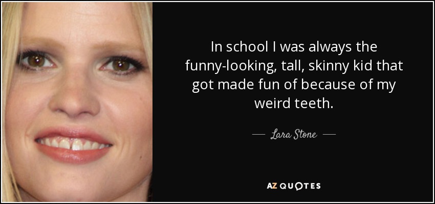 In school I was always the funny-looking, tall, skinny kid that got made fun of because of my weird teeth. - Lara Stone