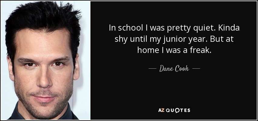 In school I was pretty quiet. Kinda shy until my junior year. But at home I was a freak. - Dane Cook