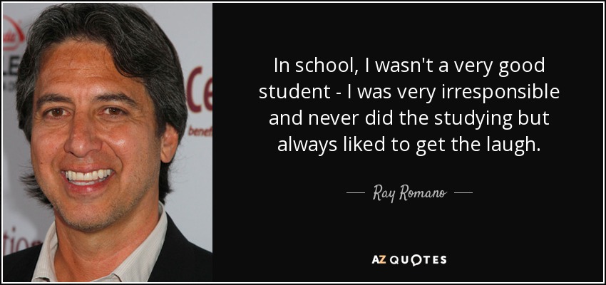 In school, I wasn't a very good student - I was very irresponsible and never did the studying but always liked to get the laugh. - Ray Romano