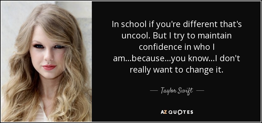 In school if you're different that's uncool. But I try to maintain confidence in who I am...because...you know...I don't really want to change it. - Taylor Swift