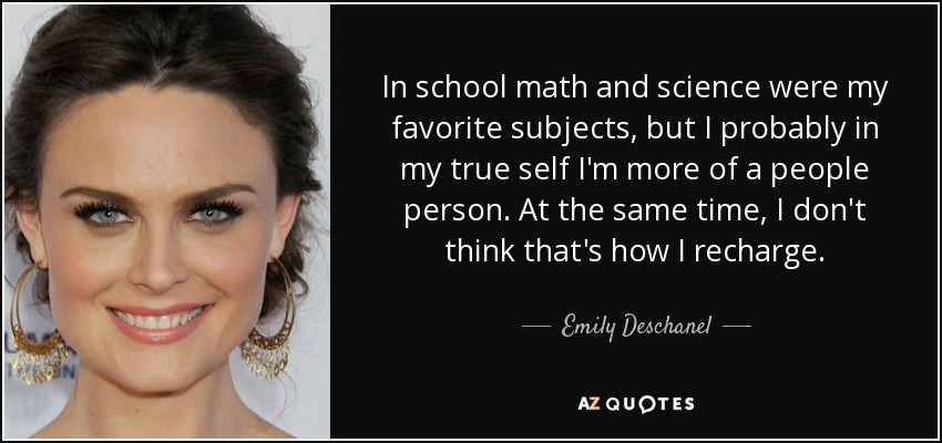 In school math and science were my favorite subjects, but I probably in my true self I'm more of a people person. At the same time, I don't think that's how I recharge. - Emily Deschanel