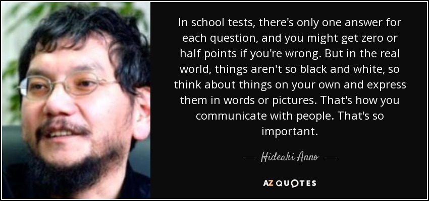 In school tests, there's only one answer for each question, and you might get zero or half points if you're wrong. But in the real world, things aren't so black and white, so think about things on your own and express them in words or pictures. That's how you communicate with people. That's so important. - Hideaki Anno