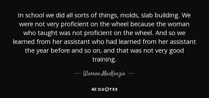 In school we did all sorts of things, molds, slab building. We were not very proficient on the wheel because the woman who taught was not proficient on the wheel. And so we learned from her assistant who had learned from her assistant the year before and so on, and that was not very good training. - Warren MacKenzie