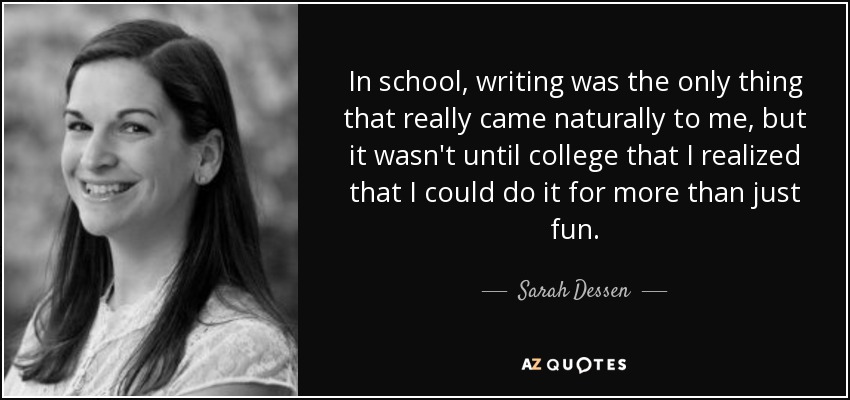 In school, writing was the only thing that really came naturally to me, but it wasn't until college that I realized that I could do it for more than just fun. - Sarah Dessen