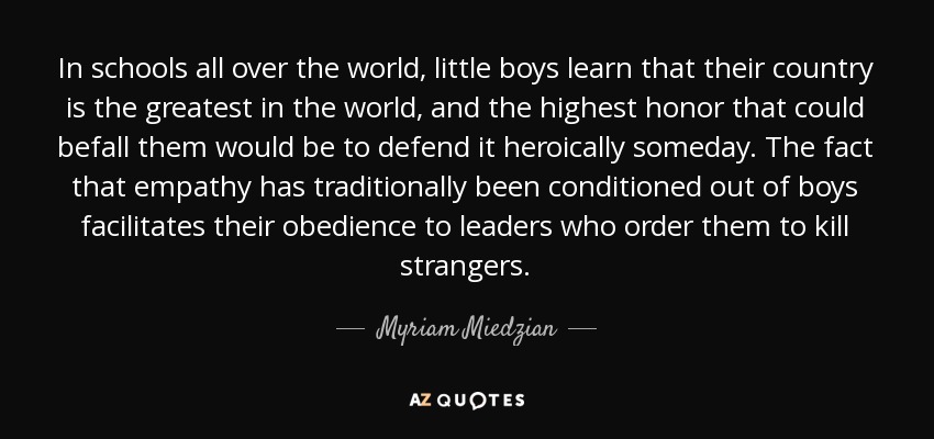 In schools all over the world, little boys learn that their country is the greatest in the world, and the highest honor that could befall them would be to defend it heroically someday. The fact that empathy has traditionally been conditioned out of boys facilitates their obedience to leaders who order them to kill strangers. - Myriam Miedzian