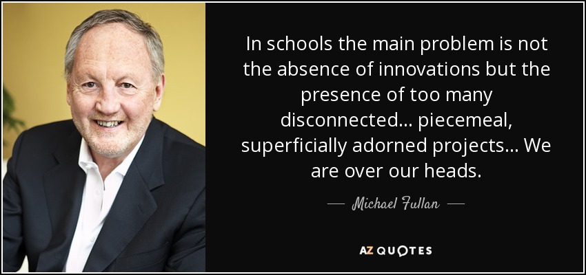 In schools the main problem is not the absence of innovations but the presence of too many disconnected... piecemeal, superficially adorned projects... We are over our heads. - Michael Fullan