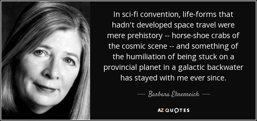 In sci-fi convention, life-forms that hadn't developed space travel were mere prehistory -- horse-shoe crabs of the cosmic scene -- and something of the humiliation of being stuck on a provincial planet in a galactic backwater has stayed with me ever since. - Barbara Ehrenreich