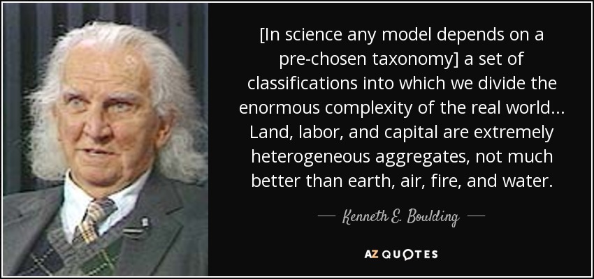 [In science any model depends on a pre-chosen taxonomy] a set of classifications into which we divide the enormous complexity of the real world... Land, labor, and capital are extremely heterogeneous aggregates, not much better than earth, air, fire, and water. - Kenneth E. Boulding