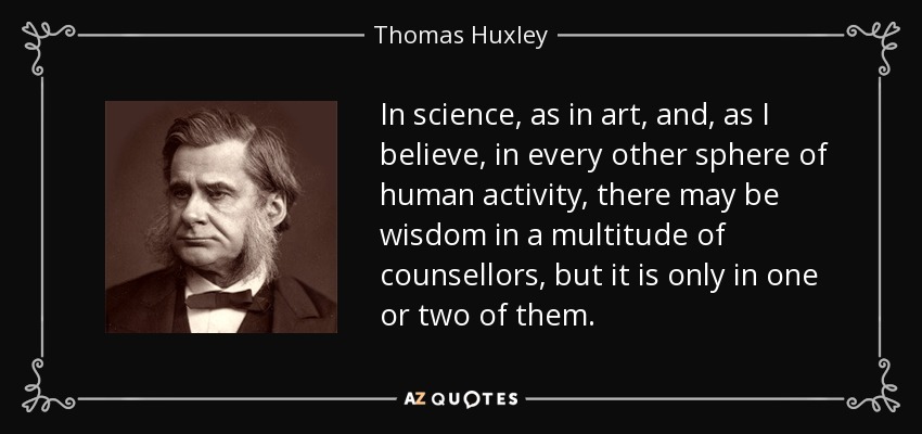 In science, as in art, and, as I believe, in every other sphere of human activity, there may be wisdom in a multitude of counsellors, but it is only in one or two of them. - Thomas Huxley