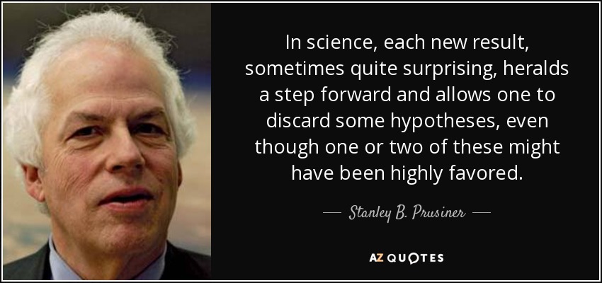 In science, each new result, sometimes quite surprising, heralds a step forward and allows one to discard some hypotheses, even though one or two of these might have been highly favored. - Stanley B. Prusiner