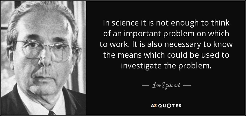 In science it is not enough to think of an important problem on which to work. It is also necessary to know the means which could be used to investigate the problem. - Leo Szilard