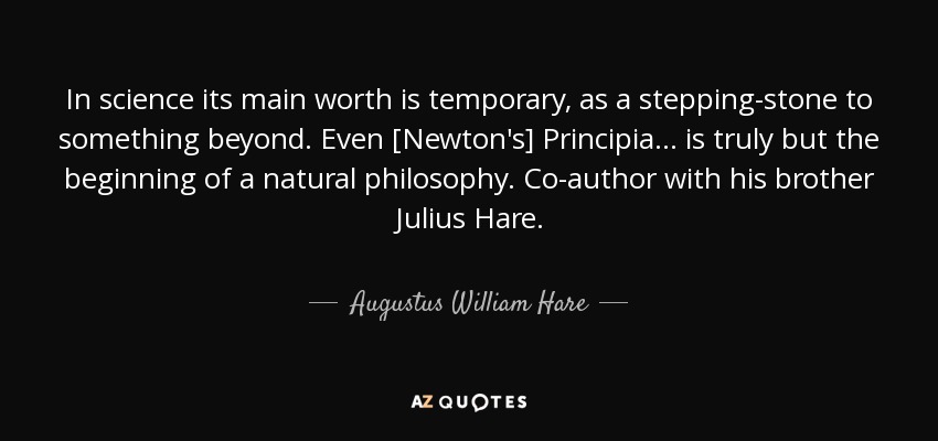 In science its main worth is temporary, as a stepping-stone to something beyond. Even [Newton's] Principia ... is truly but the beginning of a natural philosophy. Co-author with his brother Julius Hare. - Augustus William Hare