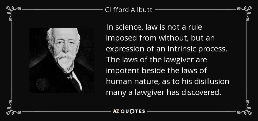 In science, law is not a rule imposed from without, but an expression of an intrinsic process. The laws of the lawgiver are impotent beside the laws of human nature, as to his disillusion many a lawgiver has discovered. - Clifford Allbutt