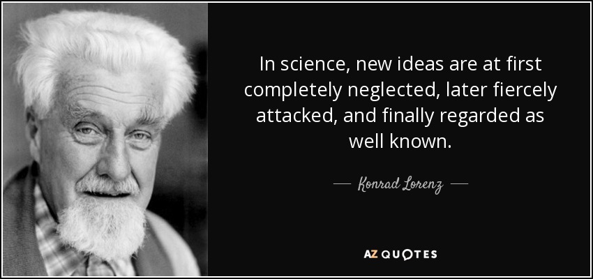 In science, new ideas are at first completely neglected, later fiercely attacked, and finally regarded as well known. - Konrad Lorenz