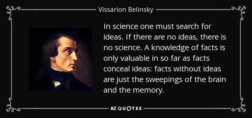 In science one must search for ideas. If there are no ideas, there is no science. A knowledge of facts is only valuable in so far as facts conceal ideas: facts without ideas are just the sweepings of the brain and the memory. - Vissarion Belinsky