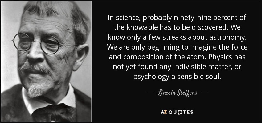 In science, probably ninety-nine percent of the knowable has to be discovered. We know only a few streaks about astronomy. We are only beginning to imagine the force and composition of the atom. Physics has not yet found any indivisible matter, or psychology a sensible soul. - Lincoln Steffens