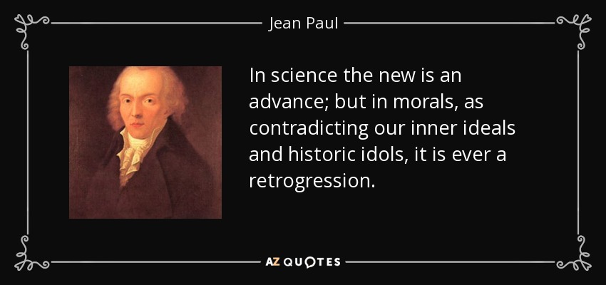 In science the new is an advance; but in morals, as contradicting our inner ideals and historic idols, it is ever a retrogression. - Jean Paul