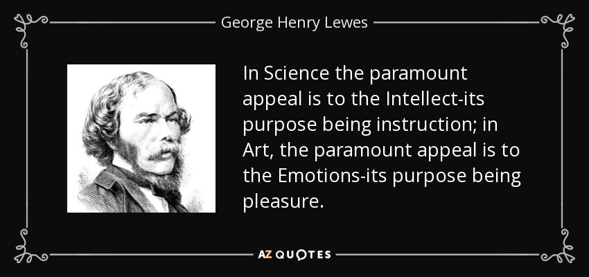 In Science the paramount appeal is to the Intellect-its purpose being instruction; in Art, the paramount appeal is to the Emotions-its purpose being pleasure. - George Henry Lewes