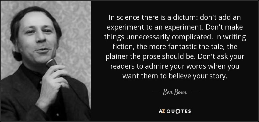 In science there is a dictum: don't add an experiment to an experiment. Don't make things unnecessarily complicated. In writing fiction, the more fantastic the tale, the plainer the prose should be. Don't ask your readers to admire your words when you want them to believe your story. - Ben Bova