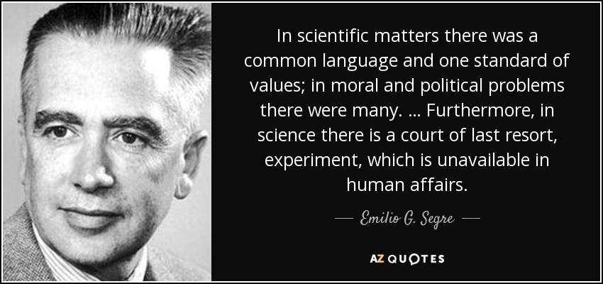 In scientific matters there was a common language and one standard of values; in moral and political problems there were many. … Furthermore, in science there is a court of last resort, experiment, which is unavailable in human affairs. - Emilio G. Segre