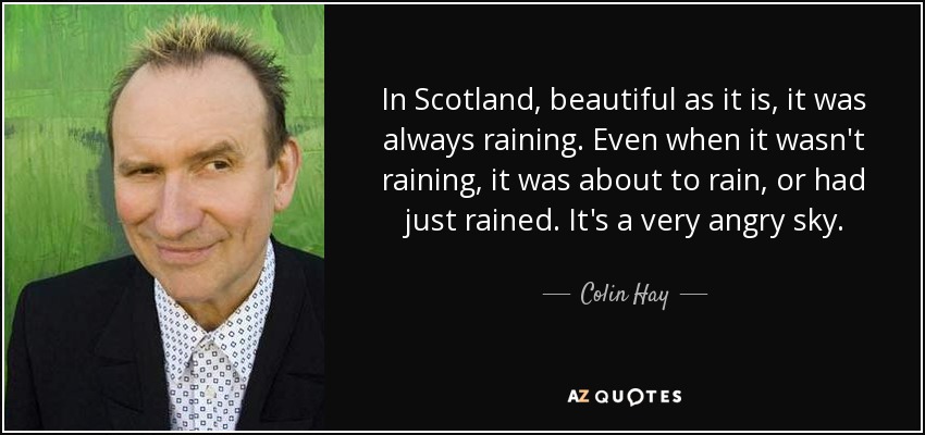 In Scotland, beautiful as it is, it was always raining. Even when it wasn't raining, it was about to rain, or had just rained. It's a very angry sky. - Colin Hay