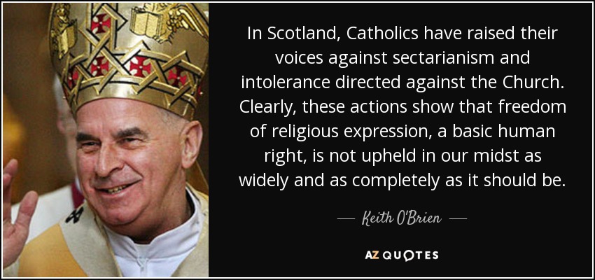 In Scotland, Catholics have raised their voices against sectarianism and intolerance directed against the Church. Clearly, these actions show that freedom of religious expression, a basic human right, is not upheld in our midst as widely and as completely as it should be. - Keith O'Brien