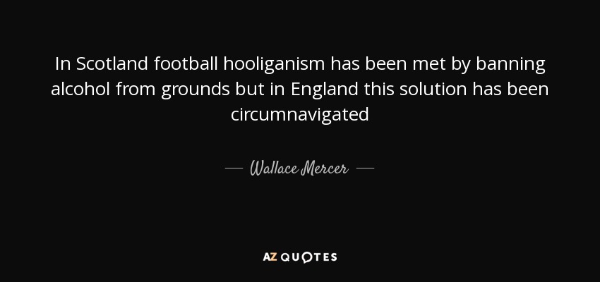 In Scotland football hooliganism has been met by banning alcohol from grounds but in England this solution has been circumnavigated - Wallace Mercer