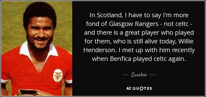 In Scotland, I have to say I'm more fond of Glasgow Rangers - not celtc - and there is a great player who played for them, who is still alive today, Willie Henderson. I met up with him recently when Benfica played celtc again. - Eusebio