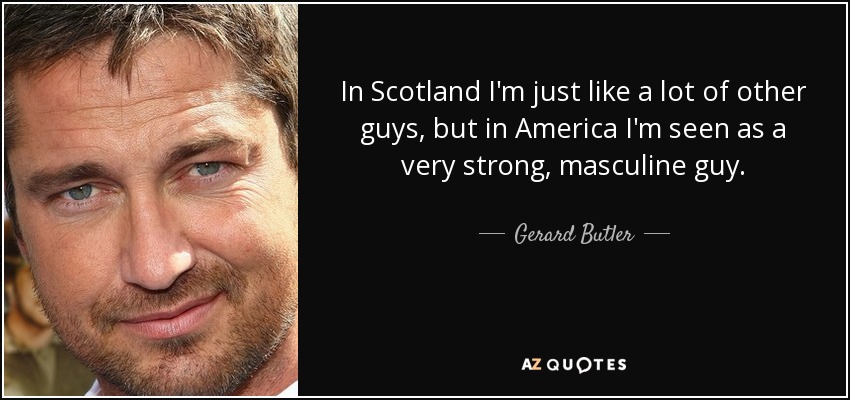 In Scotland I'm just like a lot of other guys, but in America I'm seen as a very strong, masculine guy. - Gerard Butler