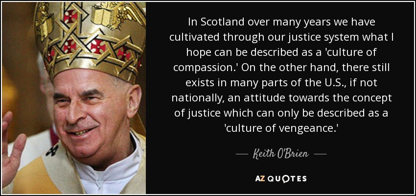 In Scotland over many years we have cultivated through our justice system what I hope can be described as a 'culture of compassion.' On the other hand, there still exists in many parts of the U.S., if not nationally, an attitude towards the concept of justice which can only be described as a 'culture of vengeance.' - Keith O'Brien