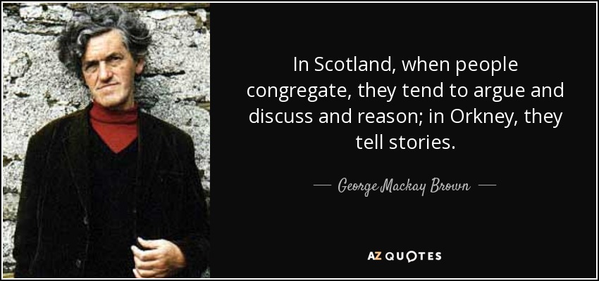 In Scotland, when people congregate, they tend to argue and discuss and reason; in Orkney, they tell stories. - George Mackay Brown