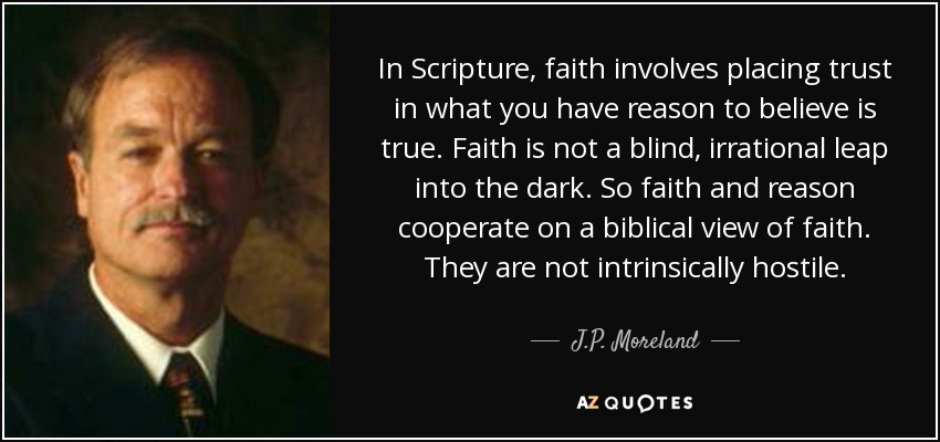 In Scripture, faith involves placing trust in what you have reason to believe is true. Faith is not a blind, irrational leap into the dark. So faith and reason cooperate on a biblical view of faith. They are not intrinsically hostile. - J.P. Moreland