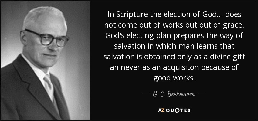 In Scripture the election of God ... does not come out of works but out of grace. God's electing plan prepares the way of salvation in which man learns that salvation is obtained only as a divine gift an never as an acquisiton because of good works. - G. C. Berkouwer