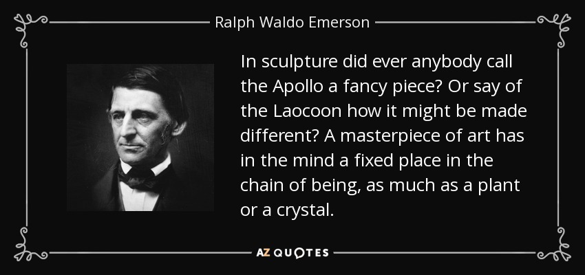 In sculpture did ever anybody call the Apollo a fancy piece? Or say of the Laocoon how it might be made different? A masterpiece of art has in the mind a fixed place in the chain of being, as much as a plant or a crystal. - Ralph Waldo Emerson