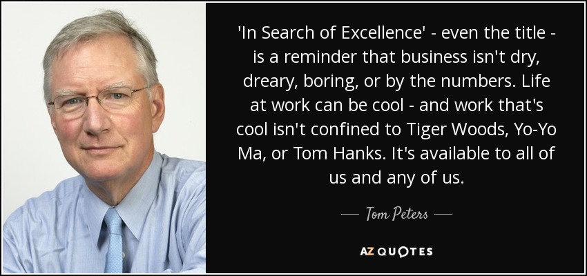 'In Search of Excellence' - even the title - is a reminder that business isn't dry, dreary, boring, or by the numbers. Life at work can be cool - and work that's cool isn't confined to Tiger Woods, Yo-Yo Ma, or Tom Hanks. It's available to all of us and any of us. - Tom Peters