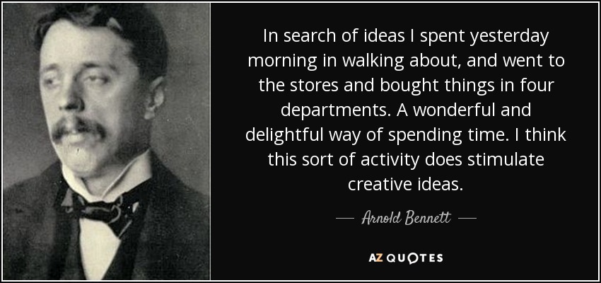 In search of ideas I spent yesterday morning in walking about, and went to the stores and bought things in four departments. A wonderful and delightful way of spending time. I think this sort of activity does stimulate creative ideas. - Arnold Bennett